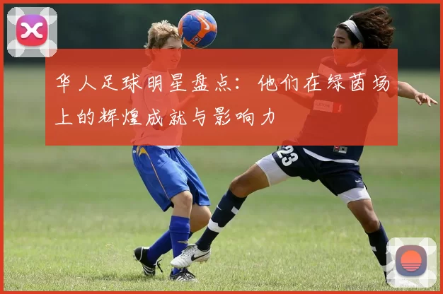 华人足球明星盘点：他们在绿茵场上的辉煌成就与影响力