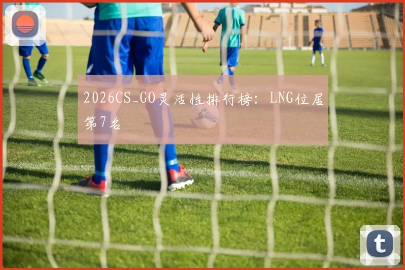 2026CS_GO灵活性排行榜：LNG位居第7名