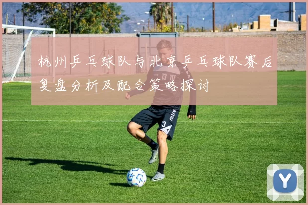 杭州乒乓球队与北京乒乓球队赛后复盘分析及配合策略探讨