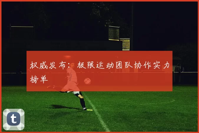 权威发布：极限运动团队协作实力榜单