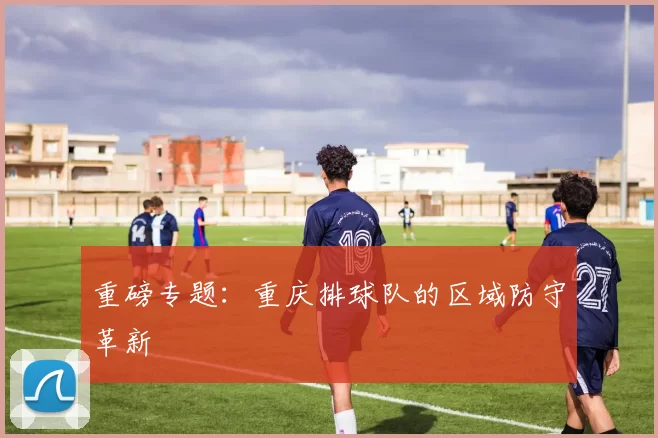 重磅专题：重庆排球队的区域防守革新