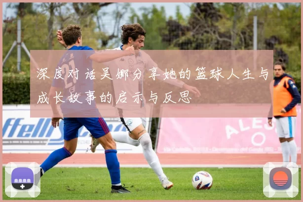 深度对话吴娜分享她的篮球人生与成长故事的启示与反思