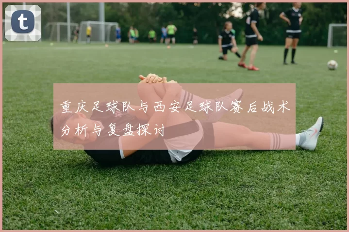 重庆足球队与西安足球队赛后战术分析与复盘探讨