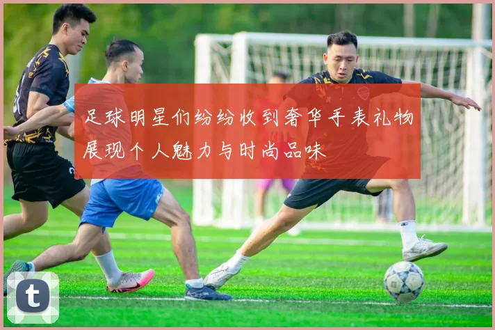 足球明星们纷纷收到奢华手表礼物展现个人魅力与时尚品味