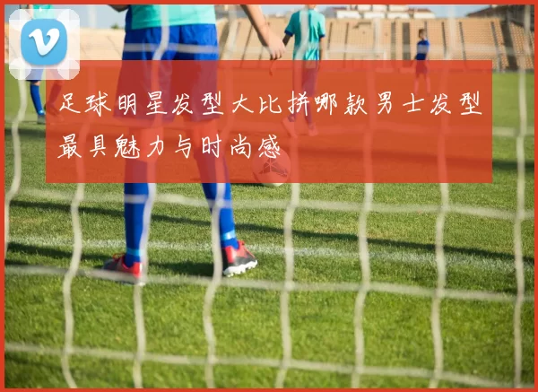 足球明星发型大比拼哪款男士发型最具魅力与时尚感